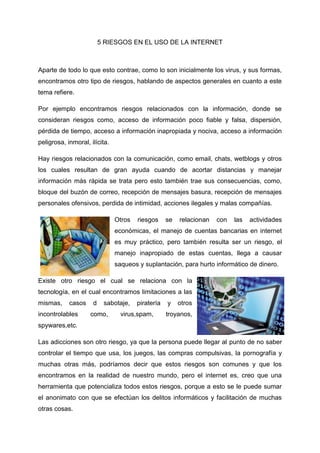 5 RIESGOS EN EL USO DE LA INTERNET
Aparte de todo lo que esto contrae, como lo son inicialmente los virus, y sus formas,
encontramos otro tipo de riesgos, hablando de aspectos generales en cuanto a este
tema refiere.
Por ejemplo encontramos riesgos relacionados con la información, donde se
consideran riesgos como, acceso de información poco fiable y falsa, dispersión,
pérdida de tiempo, acceso a información inapropiada y nociva, acceso a información
peligrosa, inmoral, ilícita.
Hay riesgos relacionados con la comunicación, como email, chats, wetblogs y otros
los cuales resultan de gran ayuda cuando de acortar distancias y manejar
información más rápida se trata pero esto también trae sus consecuencias, como,
bloque del buzón de correo, recepción de mensajes basura, recepción de mensajes
personales ofensivos, perdida de intimidad, acciones ilegales y malas compañías.
Otros riesgos se relacionan con las actividades
económicas, el manejo de cuentas bancarias en internet
es muy práctico, pero también resulta ser un riesgo, el
manejo inapropiado de estas cuentas, llega a causar
saqueos y suplantación, para hurto informático de dinero.
Existe otro riesgo el cual se relaciona con la
tecnología, en el cual encontramos limitaciones a las
mismas, casos d sabotaje, piratería y otros
incontrolables como, virus,spam, troyanos,
spywares,etc.
Las adicciones son otro riesgo, ya que la persona puede llegar al punto de no saber
controlar el tiempo que usa, los juegos, las compras compulsivas, la pornografía y
muchas otras más, podríamos decir que estos riesgos son comunes y que los
encontramos en la realidad de nuestro mundo, pero el internet es, creo que una
herramienta que potencializa todos estos riesgos, porque a esto se le puede sumar
el anonimato con que se efectúan los delitos informáticos y facilitación de muchas
otras cosas.
 
