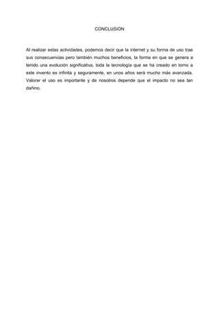 CONCLUSION
Al realizar estas actividades, podemos decir que la internet y su forma de uso trae
sus consecuencias pero también muchos beneficios, la forma en que se genera a
tenido una evolución significativa, toda la tecnología que se ha creado en torno a
este invento es infinita y seguramente, en unos años será mucho más avanzada.
Valorar el uso es importante y de nosotros depende que el impacto no sea tan
dañino.
 