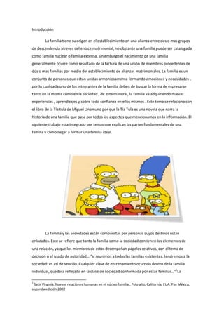 Introducción

        La familia tiene su origen en el establecimiento en una alianza entre dos o mas grupos
de descendencia atreves del enlace matrimonial, no obstante una familia puede ser catalogada
como familia nuclear o familia extensa, sin embargo el nacimiento de una familia
generalmente ocurre como resultado de la factura de una unión de miembros procedentes de
dos o mas familias por medio del establecimiento de alianzas matrimoniales. La familia es un
conjunto de personas que están unidas armoniosamente formando emociones y necesidades ,
por lo cual cada uno de los integrantes de la familia deben de buscar la forma de expresarse
tanto en la misma como en la sociedad , de esta manera , la familia va adquiriendo nuevas
experiencias , aprendizajes y sobre todo confianza en ellos mismos . Este tema se relaciona con
el libro de la Tía tula de Miguel Unamuno por que la Tía Tula es una novela que narra la
historia de una familia que pasa por todos los aspectos que mencionamos en la información. El
siguiente trabajo esta integrado por temas que explican las partes fundamentales de una
familia y como llegar a formar una familia ideal.




        La familia y las sociedades están compuestas por personas cuyos destinos están
enlazados. Esto se refiere que tanto la familia como la sociedad contienen los elementos de
una relación, ya que los miembros de estas desempeñan papeles relativos, con el tema de
decisión o el usado de autoridad… “si reunimos a todas las familias existentes, tendremos a la
sociedad: es así de sencillo. Cualquier clase de entrenamiento ocurrido dentro de la familia
individual, quedara reflejado en la clase de sociedad conformada por estas familias…”1La

1
 Satir Virginia, Nuevas relaciones humanas en el núcleo familiar, Polo alto, California, EUA. Pax México,
segunda edición 2002
 