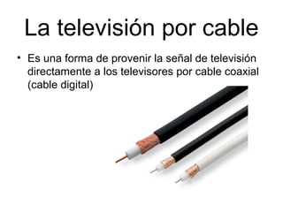 La televisión por cable
• Es una forma de provenir la señal de televisión
directamente a los televisores por cable coaxial
(cable digital)