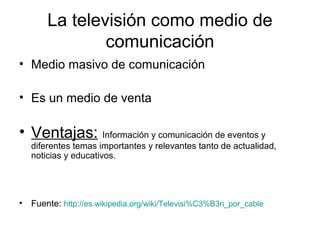 La televisión como medio de
comunicación
• Medio masivo de comunicación
• Es un medio de venta
• Ventajas: Información y comunicación de eventos y
diferentes temas importantes y relevantes tanto de actualidad,
noticias y educativos.
• Fuente: http://es.wikipedia.org/wiki/Televisi%C3%B3n_por_cable