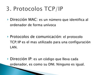 Dirección MAC:  es un número que identifica al ordenador de forma unívoca Protocolos de comunicación : el protocolo TCP/IP es el mas utilizado para una configuración LAN. Dirección IP : es un código que lleva cada ordenador, es como su DNI. Ninguno es igual. 