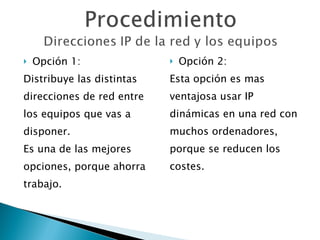 Opción 1: Distribuye las distintas  direcciones de red entre  los equipos que vas a  disponer. Es una de las mejores  opciones, porque ahorra  trabajo. Opción 2: Esta opción es mas  ventajosa usar IP  dinámicas en una red con  muchos ordenadores,  porque se reducen los  costes. 