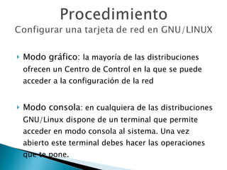 Modo gráfico:  la mayoría de las distribuciones ofrecen un Centro de Control en la que se puede acceder a la configuración de la red Modo consola : en cualquiera de las distribuciones GNU/Linux dispone de un terminal que permite acceder en modo consola al sistema. Una vez abierto este terminal debes hacer las operaciones que te pone. 
