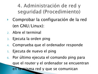 Comprobar la configuración de la red (en GNU/Linux): Abre el terminal Ejecuta la orden ping Comprueba que el ordenador responde Ejecuta de nuevo el ping Por último ejecuta el comando ping para que el router y el ordenador se encuentran en la misma red y que se comunican 