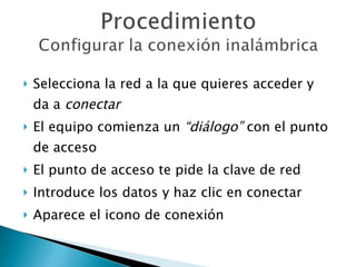 Selecciona la red a la que quieres acceder y da a  conectar El equipo comienza un  “diálogo”  con el punto de acceso El punto de acceso te pide la clave de red Introduce los datos y haz clic en conectar Aparece el icono de conexión 