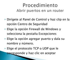 Dirígete al Panel de Control y haz clip en la opción Centro de Seguridad Elige la opción Firewall de Windows y selecciona la pestaña Excepciones Elige la opción agregar puerto y dala su nombre y número. Elige el protocolo TCP o UDP que le corresponde y haz clic en aceptar 