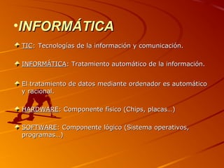 •INFORMÁTICA
TIC: Tecnologías de la información y comunicación.
INFORMÁTICA: Tratamiento automático de la información.
El tratamiento de datos mediante ordenador es automático
y racional.
HARDWARE: Componente físico (Chips, placas…)
SOFTWARE: Componente lógico (Sistema operativos,
programas…)

 