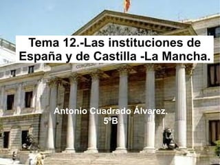 Tema 12.-Las instituciones de España y de Castilla -La Mancha. Antonio Cuadrado Álvarez. 5ºB 