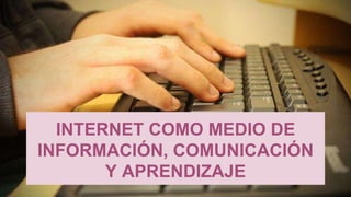 INTERNET COMO MEDIO DE 
INFORMACIÓN, COMUNICACIÓN 
Y APRENDIZAJE 
 