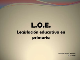 L.O.E.
Legislación educativa en
        primaria


                    Estibaliz Baños Alvarez
                                 TIC - UNIR
 