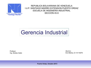 REPUBLICA BOLIVARIANA DE VENEZUELA
I.U.P. SANTIAGO MARIÑO EXTENSION PUERTO ORDAZ
ESCUELA DE INGENIERÍA INDUSTRIAL
SECCIÓN 45-S

Gerencia Industrial

Alumno:
Eric Molina; CI 14115079

Profesor:
Ing. Alcides Cádiz

Puerto Ordaz, Octubre 2013

 