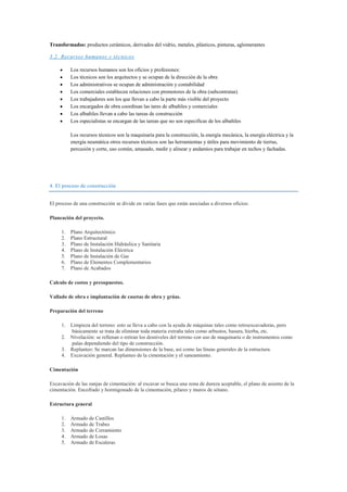 Transformados: productos cerámicos, derivados del vidrio, metales, plásticos, pinturas, aglomerantes
3.2. Recursos humanos y técnicos
Los recursos humanos son los oficios y profesiones:
Los técnicos son los arquitectos y se ocupan de la dirección de la obra
Los administrativos se ocupan de administración y contabilidad
Los comerciales establecen relaciones con promotores de la obra (subcontratas)
Los trabajadores son los que llevan a cabo la parte más visible del proyecto
Los encargados de obra coordinan las tares de albañiles y comerciales
Los albañiles llevan a cabo las tareas de construcción
Los especialistas se encargan de las tareas que no son especificas de los albañiles
Los recursos técnicos son la maquinaria para la construcción, la energía mecánica, la energía eléctrica y la
energía neumática otros recursos técnicos son las herramientas y útiles para movimiento de tierras,
percusión y corte, uso común, amasado, medir y alinear y andamios para trabajar en techos y fachadas.

4. El proceso de construcción
El proceso de una construcción se divide en varias fases que están asociadas a diversos oficios:
Planeación del proyecto.
1.
2.
3.
4.
5.
6.
7.

Plano Arquitectónico
Plano Estructural
Plano de Instalación Hidráulica y Sanitaria
Plano de Instalación Eléctrica
Plano de Instalación de Gas
Plano de Elementos Complementarios
Plano de Acabados

Calculo de costos y presupuestos.
Vallado de obra e implantación de casetas de obra y grúas.
Preparación del terreno
1. Limpieza del terreno: esto se lleva a cabo con la ayuda de máquinas tales como retroexcavadoras, pero
básicamente se trata de eliminar toda materia extraña tales como arbustos, basura, hierba, etc.
2. Nivelación: se rellenan o retiran los desniveles del terreno con uso de maquinaria o de instrumentos como
palas dependiendo del tipo de construcción.
3. Replanteo: Se marcan las dimensiones de la base, así como las líneas generales de la estructura.
4. Excavación general. Replanteo de la cimentación y el saneamiento.
Cimentación
Excavación de las zanjas de cimentación: al excavar se busca una zona de dureza aceptable, el plano de asiento de la
cimentación. Encofrado y hormigonado de la cimentación, pilares y muros de sótano.
Estructura general
1.
2.
3.
4.
5.

Armado de Castillos
Armado de Trabes
Armado de Cerramiento
Armado de Losas
Armado de Escaleras

 