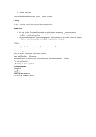 6. Armado de Cisterna
Encofrado y hormigonado de pilares, forjados y losas de escaleras.
Colados
Se hace el colado de muros, losas, castillos, trabes y de la Cisterna.
Instalaciones
1. De agua potable, electricidad, iluminación física, calefacción, saneamiento, y telecomunicaciones,
complementadas a veces con gas natural, energía solar, aire acondicionado, domótica, sistemas contra
incendios y sistemas de seguridad.
2. Se consideran instalaciones especiales los ascensores, transformadores de electricidad, equipos de bombeo,
extractores industriales, conductos verticales de basuras, paneles solares, etc.
Cubierta
Se hace el aplanado de la estructura en general como losas, muros, castillos etc.
Cerramientos perimetrales
Muros de fachada y medianeros, pre cercos de ventanas.
Impermeabilizaciones y aislamientos
Impermeabilización de cubiertas, losas, muros, cisterna, etc. Aislamientos acústicos y térmicos.
Cerramientos interiores
Tabiquería y pre cercos de puertas.
Acabados interiores
Carpintería
Cerrajería
Cristalería
Pinturas y otros acabados
Colocación de muebles sanitarios

 