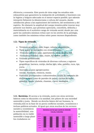 eficiencia y economía. Este punto de vista exige los estudios más
exhaustivos que garanticen la realización de actividades y funciones con
la higiene y holgura adecuada en el menor espacio posible; que además
interprete fielmente la idiosincrasia y cultura del usuario, dando
satisfacción plena a las aspiraciones del intelecto, del sentimiento y del
espíritu. No obstante la amplitud del campo temático,debe tenerse muy
presente sus límites, que permitan apreciarla, concebirla, definirla y
materializarla en el auténtico rango de vivienda social; donde por una
parte los umbrales mínimos evitan caer en los niveles de la patología,
como también los máximos evitan sobre pasar excesos dispendiosos.
1.2.- Tipos de vivienda.
Términos genéricos: casa, hogar, cabaña, alojamiento.
Tipos según la asociación con otras viviendas:
-Vivienda colectiva: piso, apartamento, ático, dúplex, loft.
-Viviendaunifamiliar: villa, chalet, bungalow, palacio.
Vivienda prefabricada.
Tipos específicos de viviendas de diversas culturas y regiones
geográficas: barraca, cortijo, dacha, iglú, isba, palafito, ruca, tipi,
yurta.
Asociados a usos agropecuarios:
rancho, hacienda, estancia, masía.
Viviendas provisionales e infraviviendas: tienda de campaña (de
distintos tipos como de paredes de palos y techos de hojas
grandes), favela, chabola, chamizo, cueva, mediagua.

1.3.- Servicios. El acceso a la vivienda, junto con otros servicios
básicos como la educación o la sanidad, son pilares de una sociedad
sostenible y justa. Siendo un derecho básico del ser humano, la
vivienda,está en la base de no pocos conflictos sociales, económicos e
incluso políticos actuales. Al igual que otros muchos de los vectores
sociales y económicos
de
la sostenibilidad, una
población no es viable
ni
sostenible a largo plazo
si
los ciudadanos no

 