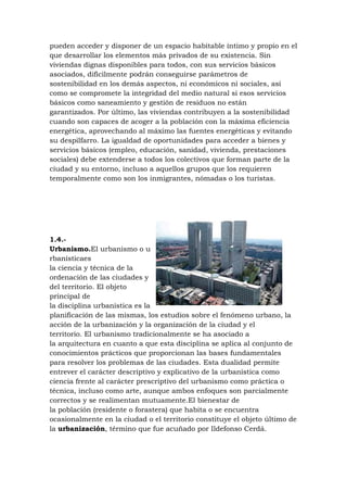 pueden acceder y disponer de un espacio habitable íntimo y propio en el
que desarrollar los elementos más privados de su existencia. Sin
viviendas dignas disponibles para todos, con sus servicios básicos
asociados, difícilmente podrán conseguirse parámetros de
sostenibilidad en los demás aspectos, ni económicos ni sociales, así
como se compromete la integridad del medio natural si esos servicios
básicos como saneamiento y gestión de residuos no están
garantizados. Por último, las viviendas contribuyen a la sostenibilidad
cuando son capaces de acoger a la población con la máxima eficiencia
energética, aprovechando al máximo las fuentes energéticas y evitando
su despilfarro. La igualdad de oportunidades para acceder a bienes y
servicios básicos (empleo, educación, sanidad, vivienda, prestaciones
sociales) debe extenderse a todos los colectivos que forman parte de la
ciudad y su entorno, incluso a aquellos grupos que los requieren
temporalmente como son los inmigrantes, nómadas o los turistas.

1.4.Urbanismo.El urbanismo o u
rbanísticaes
la ciencia y técnica de la
ordenación de las ciudades y
del territorio. El objeto
principal de
la disciplina urbanística es la
planificación de las mismas, los estudios sobre el fenómeno urbano, la
acción de la urbanización y la organización de la ciudad y el
territorio. El urbanismo tradicionalmente se ha asociado a
la arquitectura en cuanto a que esta disciplina se aplica al conjunto de
conocimientos prácticos que proporcionan las bases fundamentales
para resolver los problemas de las ciudades. Esta dualidad permite
entrever el carácter descriptivo y explicativo de la urbanística como
ciencia frente al carácter prescriptivo del urbanismo como práctica o
técnica, incluso como arte, aunque ambos enfoques son parcialmente
correctos y se realimentan mutuamente.El bienestar de
la población (residente o forastera) que habita o se encuentra
ocasionalmente en la ciudad o el territorio constituye el objeto último de
la urbanización, término que fue acuñado por Ildefonso Cerdá.

 