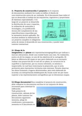 2.- Proyecto de construcción.El proyecto es el conjunto
de documentos mediante los cuales se define el diseño de
una construcción antes de ser realizada. Es el documento base sobre el
que se desarrolla el trabajo de los arquitectos, ingenieros y proyectistas
de distintas especialidades. A lo
largo de un proyecto se desarrolla
la distribución de usos y espacios,
la utilización de materiales y
tecnologías, y la justificación
técnica del cumplimiento de las
especificaciones requeridas por
la normativa técnica aplicable. En
muchos ámbitos la elaboración de
un proyecto completo es obligatoria
antes de iniciar el desarrollo de una construcción, y puede tener
carácter contractual.

2.1 Etapa de la
imaginativa.Los planos son representacionesgeográficas que indican o
marcan ubicaciones, desde una ciudad hasta una casa. Su realización,
junto a la de los mapas, es uno de los objetivos de la cartografía. El
plano se diferencia del mapa en que para elaborarlo no es necesario
realizar una proyección.En el caso de un plano, la curvatura de la
superficie a representar, por su escasa extensión, es mínima o
inapreciable, lo cual hace innecesaria la proyección, que sí sería
pertinente para representar territorios más extensos. Permite observar
las obras humanas y lugares determinados, pero está elaborado de
acuerdo a la interpretación deldibujante.Su escala suele ser por tanto
superior a las representaciones cartográficas que se denominan mapas.

2.2 Etapa documental.Para completar el proyecto de construcción,
debe reflejarse en documentos escritos en un conjunto de datos
necesarios para comenzar la
edificación.
Todo proyecto de
construcción, además de los
planos, debe contener los
documentos siguientes:
memoria, pliego de
condiciones y presupuesto.
La
memoria es el documento en

 