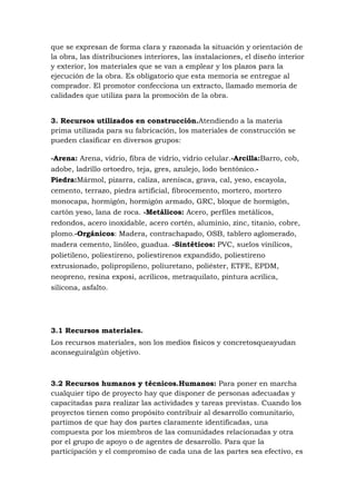 que se expresan de forma clara y razonada la situación y orientación de
la obra, las distribuciones interiores, las instalaciones, el diseño interior
y exterior, los materiales que se van a emplear y los plazos para la
ejecución de la obra. Es obligatorio que esta memoria se entregue al
comprador. El promotor confecciona un extracto, llamado memoria de
calidades que utiliza para la promoción de la obra.
3. Recursos utilizados en construcción.Atendiendo a la materia
prima utilizada para su fabricación, los materiales de construcción se
pueden clasificar en diversos grupos:
-Arena: Arena, vidrio, fibra de vidrio, vidrio celular.-Arcilla:Barro, cob,
adobe, ladrillo ortoedro, teja, gres, azulejo, lodo bentónico.Piedra:Mármol, pizarra, caliza, arenisca, grava, cal, yeso, escayola,
cemento, terrazo, piedra artificial, fibrocemento, mortero, mortero
monocapa, hormigón, hormigón armado, GRC, bloque de hormigón,
cartón yeso, lana de roca. -Metálicos: Acero, perfiles metálicos,
redondos, acero inoxidable, acero cortén, aluminio, zinc, titanio, cobre,
plomo.-Orgánicos: Madera, contrachapado, OSB, tablero aglomerado,
madera cemento, linóleo, guadua. -Sintéticos: PVC, suelos vinílicos,
polietileno, poliestireno, poliestirenos expandido, poliestireno
extrusionado, polipropileno, poliuretano, poliéster, ETFE, EPDM,
neopreno, resina exposi, acrílicos, metraquilato, pintura acrílica,
silicona, asfalto.

3.1 Recursos materiales.
Los recursos materiales, son los medios físicos y concretosqueayudan
aconseguiralgún objetivo.

3.2 Recursos humanos y técnicos.Humanos: Para poner en marcha
cualquier tipo de proyecto hay que disponer de personas adecuadas y
capacitadas para realizar las actividades y tareas previstas. Cuando los
proyectos tienen como propósito contribuir al desarrollo comunitario,
partimos de que hay dos partes claramente identificadas, una
compuesta por los miembros de las comunidades relacionadas y otra
por el grupo de apoyo o de agentes de desarrollo. Para que la
participación y el compromiso de cada una de las partes sea efectivo, es

 