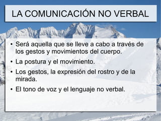 LA COMUNICACIÓN NO VERBAL


●   Será aquella que se lleve a cabo a través de
    los gestos y movimientos del cuerpo.
●   La postura y el movimiento.
●   Los gestos, la expresión del rostro y de la
    mirada.
●   El tono de voz y el lenguaje no verbal.
 
