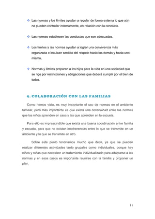 v Las normas y los límites ayudan a regular de forma externa lo que aún
          no pueden controlar internamente, en relación con la conducta.


       v Las normas establecen las conductas que son adecuadas.


       v Los límites y las normas ayudan a lograr una convivencia más
          organizada e inculcan sentido del respeto hacia los demás y hacia uno
          mismo.


       v Normas y límites preparan a los hijos para la vida en una sociedad que
          se rige por restricciones y obligaciones que deberá cumplir por el bien de
          todos.




       9. COLABORACIÓN CON LAS FAMILIAS

       Como hemos visto, es muy importante el uso de normas en el ambiente
familiar, pero más importante es que exista una continuidad entre las normas
que los niños aprenden en casa y las que aprenden en la escuela.

       Para ello es imprescindible que exista una buena coordinación entre familia
y escuela, para que no existan incoherencias entre lo que se transmite en un
ambiente y lo que se transmite en otro.

          Sobre este punto tendríamos mucho que decir, ya que se pueden
realizar diferentes actividades tanto grupales como individuales, porque hay
niños y niñas que necesitan un tratamiento individualizado para adaptarse a las
normas y en esos casos es importante reunirse con la familia y proponer un
plan.




	
                                                                                11	
  
 