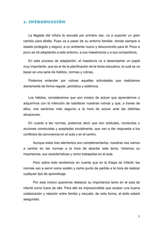 1. INTRODUCCIÓN


       La llegada del niño/a la escuela por primera vez, va a suponer un gran
cambio para él/ella. Pues va a pasar de su entorno familiar, donde siempre a
estado protegido y seguro, a un ambiente nuevo y desconocido para él. Poco a
poco se irá adaptando a este entorno, a sus maestros/as y a sus compañeros.

       En este proceso de adaptación, el maestro/a va a desempeñar un papel
muy importante, que es el de la planificación de la terea educativa, la cuál se va
basar en una serie de hábitos, normas y rutinas.

       Podemos entender por rutinas aquellas actividades que realizamos
diariamente de forma regular, periódica y sistémica.


       Los hábitos, consideramos que son modos de actuar que aprendemos o
adquirimos con la intención de satisfacer nuestras rutinas y que, a través de
ellos, nos sentimos más seguros a la hora de actuar ante las distintas
situaciones.

       En cuanto a las normas, podemos decir que son actitudes, conductas o
acciones construidas y aceptadas socialmente, que van a dar respuesta a los
conflictos de convivencia en el aula y en el centro.

         Aunque estos tres elementos son complementarios, nosotras nos vamos
a centrar en las normas a la hora de abordar este tema. Veremos su
importancia, sus características y como trabajarlas en el aula.

         Pero sobre todo tendremos en cuenta que en la Etapa de Infantil, las
normas van a servir como sostén y como punto de partida a la hora de realizar
cualquier tipo de aprendizaje.

         Por este motivo queremos destacar su importancia tanto en el aula de
infantil como fuera de ella. Para ello es imprescindible que existan una buena
colaboración y relación entre familia y escuela, de esta forma, el éxito estará
asegurado.




	
                                                                              3	
  
 