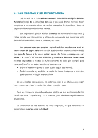 2. LAS NORMAS Y SU IMPORTANCIA

           Las normas de la clase son el elemento más importante para el buen
funcionamiento de la dinámica del aula y en casa. Dichas normas deben
adaptarse a las características de ambos contextos, incluso deben tener el
objetivo de conseguir los mismos valores.

           Son importantes porque forman el marco de movimiento de los niños y
niñas, regula sus interacciones y el tipo de convivencia que queremos tanto
entre los alumnos como entre el profesor y su clase.


           Los peques traen sus propias reglas implícitas desde casa, aquí no
las escriben en papel pero ellos las van absorbiendo e interiorizando de modo
que cuando llegan a la clase actúan como de forma consecuente con
estas. La cuestión es que las maestras y maestros también tienen unas
normas implícitas: el modelo de funcionamiento de clase por ejemplo, pero
para que los niños las vayan asumiendo tenemos que:
       •   Sopesar hasta que punto la clase puede seguir ese modelo.
       •   Darle forma clara y explícita, a través de frases, imágenes o símbolos,
           para que ellos lo vayan interiorizando.


       Si no se realiza este proceso, no podemos exigir a los alumnos que sigan
una normas que o bien no entienden o bien no están claras.


       Pero las normas no solo deben abordar hábitos, ya que también regulan las
relaciones entre compañeros y con la maestra, para ello deben regularse estas
situaciones.


       La aceptación de las normas les dará seguridad, lo que favorecerá el
desarrollo de la autonomía individual.




	
                                                                              4	
  
 