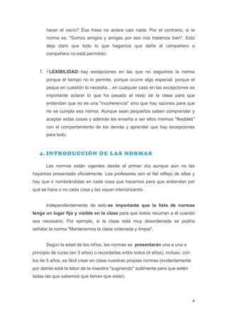 hacer el vacío? Esa frase no aclara casi nada. Por el contrario, si la
         norma es: "Somos amigos y amigas por eso nos tratamos bien". Esto
         deja claro que todo lo que hagamos que dañe al compañero o
         compañera no está permitido.


       7. FLEXIBILIDAD: hay excepciones en las que no seguimos la norma
         porque el tiempo no lo permite, porque ocurre algo especial, porque el
         peque en cuestión lo necesita... en cualquier caso en las excepciones es
         importante aclarar lo que ha pasado al resto de la clase para que
         entiendan que no es una "incoherencia" sino que hay razones para que
         no se cumpla esa norma. Aunque sean pequeños saben comprender y
         aceptar estas cosas y además les enseña a ser ellos mismos "flexibles"
         con el comportamiento de los demás y aprender que hay excepciones
         para todo.



       4. INTRODUCCIÓN DE LAS NORMAS

         Las normas están vigentes desde el primer día aunque aún no las
hayamos presentado oficialmente. Los profesores son el fiel reflejo de ellas y
hay que ir nombrándolas en cada cosa que hacemos para que entiendan por
qué se hace o no cada cosa y las vayan interiorizando.


         Independientemente de esto es importante que la lista de normas
tenga un lugar fijo y visible en la clase para que todos recurran a él cuando
sea necesario. Por ejemplo, si la clase está muy desordenada se podría
señalar la norma "Mantenemos la clase ordenada y limpia".


         Según la edad de los niños, las normas se presentarán una a una a
principio de curso (en 3 años) o recordarlas entre todos (4 años), incluso, con
los de 5 años, es fácil crear en clase nuestras propias normas (evidentemente
por detrás está la labor de la maestra "sugiriendo" sutilmente para que estén
todas las que sabemos que tienen que estar).




	
                                                                                6	
  
 