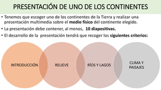 PRESENTACIÓN DE UNO DE LOS CONTINENTES
• Tenemos que escoger uno de los continentes de la Tierra y realizar una
presentación multimedia sobre el medio físico del continente elegido.
• La presentación debe contener, al menos, 10 diapositivas.
• El desarrollo de la presentación tendrá que recoger los siguientes criterios:
INTRODUCCIÓN RELIEVE RÍOS Y LAGOS
CLIMA Y
PAISAJES
