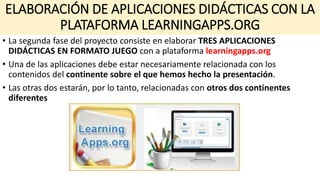 ELABORACIÓN DE APLICACIONES DIDÁCTICAS CON LA
PLATAFORMA LEARNINGAPPS.ORG
• La segunda fase del proyecto consiste en elaborar TRES APLICACIONES
DIDÁCTICAS EN FORMATO JUEGO con a plataforma learningapps.org
• Una de las aplicaciones debe estar necesariamente relacionada con los
contenidos del continente sobre el que hemos hecho la presentación.
• Las otras dos estarán, por lo tanto, relacionadas con otros dos continentes
diferentes