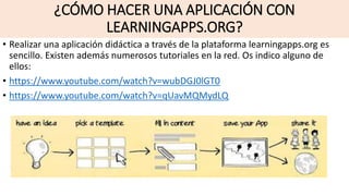 ¿CÓMO HACER UNA APLICACIÓN CON
LEARNINGAPPS.ORG?
• Realizar una aplicación didáctica a través de la plataforma learningapps.org es
sencillo. Existen además numerosos tutoriales en la red. Os indico alguno de
ellos:
• https://www.youtube.com/watch?v=wubDGJ0lGT0
• https://www.youtube.com/watch?v=qUavMQMydLQ