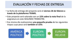 EVALUACIÓN Y FECHAS DE ENTREGA
• La fecha de entrega del proyecto será el viernes 26 de febrero a
través de la plataforma TEAMS.
• Este proyecto será valorado con un 15% sobre la nota final de la
asignatura en este SEGUNDO TRIMESTRE.
• Ese mismo día realizaremos una pequeña prueba de los siguientes
mapas cuyo peso será también el 15%:
AMÉRICA
POLÍTICO
EUROPA
POLÍTICO
EUROPA
RELIEVE