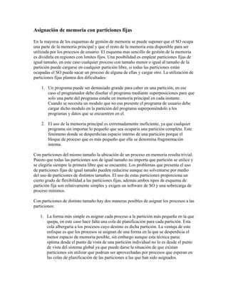 Asignación de memoria con particiones fijas

En la mayorıa de los esquemas de gestión de memoria se puede suponer que el SO ocupa
una parte de la memoria principal y que el resto de la memoria esta disponible para ser
utilizada por los procesos de usuario. El esquema mas sencillo de gestión de la memoria
es dividirla en regiones con lımites fijos. Una posibilidad es emplear particiones fijas de
igual tamaño, en este caso cualquier proceso con tamaño menor o igual al tamaño de la
partición puede cargarse en cualquier partición libre, si todas las particiones están
ocupadas el SO puede sacar un proceso de alguna de ellas y cargar otro. La utilización de
particiones fijas plantea dos dificultades:

    1. Un programa puede ser demasiado grande para caber en una partición, en ese
       caso el programador debe diseñar el programa mediante superposiciones para que
       solo una parte del programa estañe en memoria principal en cada instante.
       Cuando se necesita un modulo que no esa presente el programa de usuario debe
       cargar dicho modulo en la partición del programa superponiéndolo a los
       programas y datos que se encuentren en el.

    2. El uso de la memoria principal es extremadamente ineficiente, ya que cualquier
       programa sin importar lo pequeño que sea ocuparía una partición completa. Este
       fenómeno donde se desperdician espacio interno de una partición porque el
       bloque de proceso que es más pequeño que ella se denomina fragmentación
       interna.

Con particiones del mismo tamaño la ubicación de un proceso en memoria resulta trivial.
Puesto que todas las particiones son de igual tamaño no importa que partición se utilice y
se elegiría siempre la primera libre que se encuentre. Los problemas que presenta el uso
de particiones fijas de igual tamaño pueden reducirse aunque no solventarse por medio
del uso de particiones de distintos tamaños. El uso de estas particiones proporciona un
cierto grado de flexibilidad a las particiones fijas, además ambos tipos de esquema de
partición fija son relativamente simples y exigen un software de SO y una sobrecarga de
proceso mínimos.

Con particiones de distinto tamaño hay dos maneras posibles de asignar los procesos a las
particiones:

   1. La forma más simple es asignar cada proceso a la partición más pequeña en la que
      quepa, en este caso hace falta una cola de planificación para cada partición. Esta
      cola albergaría a los procesos cuyo destino es dicha partición. La ventaja de este
      enfoque es que los procesos se asignan de una forma en la que se desperdicia el
      menor espacio de memoria posible, sin embargo aunque esta técnica parec
      optima desde el punto de vista de una partición individual no lo es desde el punto
      de vista del sistema global ya que puede darse la situación de que existan
      particiones sin utilizar que podrıan ser aprovechadas por procesos que esperan en
      las colas de planificación de las particiones a las que han sido asignados.
 