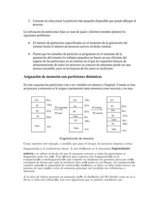 2. Consiste en seleccionar la partición más pequeña disponible que pueda albergar al
      proceso.

La utilización de particiones fijas ya sean de igual o distintos tamaños plantea los
siguientes problemas:

   •   El número de particiones especificadas en el momento de la generación del
       sistema limita el número de procesos activos en dicho sistema.

   •   Puesto que los tamaños de partición se programan en el momento de la
       generación del sistema los trabajos pequeños no hacen un uso eficiente del
       espacio de las particiones en un entorno en el que los requisitos básicos de
       almacenamiento de todos los procesos se conocen de antemano puede ser una
       técnica razonable, pero en la mayorıa de los casos es ineficiente.

Asignación de memoria con particiones dinámicas

En este esquema las particiones van a ser variables en número y longitud. Cuando se trae
un proceso a memoria se le asigna exactamente tanta memoria como necesita y no mas.




Como muestra este ejemplo, a medida que pasa el tiempo, la memoria empieza a estar
fragmentada y el rendimiento decae. A este fenómeno se le denomina fragmentación
externa y se refiere al hecho de que la memoria externa a todas las particiones se
fragmenta cada vez más. Una técnica para superar esta fragmentación es la
compactación o desfragmentación que consiste en desplazar los procesos para que estén
contiguos de forma que toda la memoria libre esté junta en un bloque. La compactación
requiere además la capacidad de reubicación dinámica, es decir, se debe poder mover un
proceso de una región a otra de memoria principal sin invalidar sus referencias a
memoria.

A la hora de ubicar procesos en memoria atañe al diseñador del SO decidir como se va a
llevar a cabo esta ubicación. Los tres algoritmos que se pueden considerar son:
 