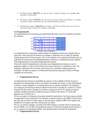 1. El Mejor Ajuste (Best Fit): Lo que se hace es elegir el bloque con tamaño más
        parecido al solicitado.

    2. El Primer Ajuste (First Fit): Se recorre la memoria desde el principio y se escoge
        el primer bloque disponible que sea suficientemente grande.

    3. El Siguiente Ajuste (Next Fit): Es similar a El Primer Ajuste pero se recorre la
        memoria desde el lugar de la última ubicación.

La Fragmentación
La fragmentación es la memoria que queda desperdiciada al usar los métodos de gestión
de memoria.




La fragmentación es generada cuando durante el reemplazo de procesos quedan huecos
entre dos o más procesos de manera no contigua y cada hueco no es capaz de soportar
ningún proceso de la lista de espera. Tal vez en conjunto si sea espacio suficiente, pero se
requeriría de un proceso de desfragmentación de memoria o compactación para lograrlo.
Esta fragmentación se denomina fragmentación externa.
Existe otro tipo de fragmentación conocida como fragmentación interna, la cual es
generada cuando se reserva más memoria de la que el proceso va realmente a usar. Sin
embargo a diferencia de la externa, estos huecos no se pueden compactar para ser
utilizados. Se debe de esperar a la finalización del proceso para que se libere el bloque
completo de la memoria.

      Fragmentación Interna

La fragmentación interna es la pérdida de espacio en disco debido al hecho de que el
tamaño de un determinado archivo sea inferior al tamaño del clúster, ya que teóricamente
el archivo estaría obligado a ser referenciado como un clúster completo. Los clúster(s)
son contiguos de forma que desde el último bit del archivo situado en el clúster "a" hasta
el primer bit del archivo situado en el clúster contiguo (es decir "b") queda un espacio
sobrante siempre teniendo la condición de que el archivo del clúster "a" fuera más
pequeño que el clúster en sí.
Por eso se sugiere no disponer de un gran tamaño de partición en los discos nuevos donde
la capacidad es muy importante. Por ejemplo si nuestro clúster es de 18KB (18.432 bytes)
por más que un archivo ocupe menos, en nuestro disco ocupara 18KB. Esto sugiere una
pérdida de ese espacio que dice utilizar pero no utiliza.
Por eso, en nuestro ejemplo, un archivo de 3KB ocupara en nuestro disco lo mismo que
uno de 10KB, o sea 18 KB. Esa pérdida de espacio se denomina fragmentación interna, y
no se corrige con el desfragmentador, sino disminuyendo el tamaño de la partición.
     Fragmentación Externa
 