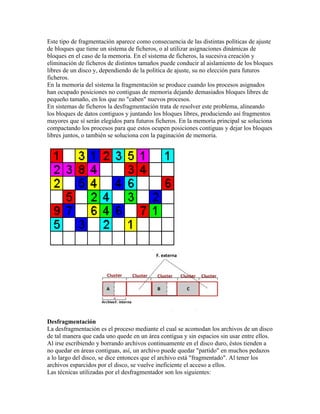 Este tipo de fragmentación aparece como consecuencia de las distintas políticas de ajuste
de bloques que tiene un sistema de ficheros, o al utilizar asignaciones dinámicas de
bloques en el caso de la memoria. En el sistema de ficheros, la sucesiva creación y
eliminación de ficheros de distintos tamaños puede conducir al aislamiento de los bloques
libres de un disco y, dependiendo de la política de ajuste, su no elección para futuros
ficheros.
En la memoria del sistema la fragmentación se produce cuando los procesos asignados
han ocupado posiciones no contiguas de memoria dejando demasiados bloques libres de
pequeño tamaño, en los que no "caben" nuevos procesos.
En sistemas de ficheros la desfragmentación trata de resolver este problema, alineando
los bloques de datos contiguos y juntando los bloques libres, produciendo así fragmentos
mayores que sí serán elegidos para futuros ficheros. En la memoria principal se soluciona
compactando los procesos para que estos ocupen posiciones contiguas y dejar los bloques
libres juntos, o también se soluciona con la paginación de memoria.




Desfragmentación
La desfragmentación es el proceso mediante el cual se acomodan los archivos de un disco
de tal manera que cada uno quede en un área contigua y sin espacios sin usar entre ellos.
Al irse escribiendo y borrando archivos continuamente en el disco duro, éstos tienden a
no quedar en áreas contiguas, así, un archivo puede quedar "partido" en muchos pedazos
a lo largo del disco, se dice entonces que el archivo está "fragmentado". Al tener los
archivos esparcidos por el disco, se vuelve ineficiente el acceso a ellos.
Las técnicas utilizadas por el desfragmentador son los siguientes:
 