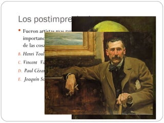 Los postimpresionistas
 Fueron artistas mas rupturistas. En sus cuadros se recuperó la
   importancia del dibujo y la preocupación de la expresividad
   de las cosas. Los principales artistas Postimpresionistas:
B. Henri Toulouse-Lautrec
C. Vincent Van Gogh
D. Paul Cézanne
E. Joaquín Sorolla
 