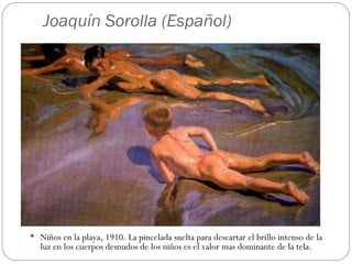 Joaquín Sorolla (Español)




 Niños en la playa, 1910. La pincelada suelta para descartar el brillo intenso de la
   luz en los cuerpos desnudos de los niños es el valor mas dominante de la tela.
 