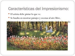 Características del Impresionismo:
 El artista debe pintar lo que ve.
 Se basaba en mostrar paisajes y escenas al aire libre.
 Intentaban plasmar la sensación de impresión de lo observado
  según la luz, el color o la atmosfera.
 Empezó a aparecer la fotografía
 Se pretendía captar las sensaciones y mostrar la visión
  subjetiva del artista.
 