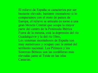 El relieve de España se caracteriza por ser
bastante elevado, bastante montañoso si lo
comparamos con el resto de países de
Europa, el relieve se articula en torno a una
gran Meseta Central que ocupa la mayor
parte del centro de la Península Ibérica
Fuera de la meseta, está la depresión del río
Guadalquivir y la del río Ebro,
Los sistemas montañosos de España son
muy numerosos y ocupan casi la mitad del
territorio nacional. Los Pirineos y los
Sistemas Béticos son las cordilleras más
elevadas junto al Teide en las islas
Canarias.
 