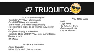 #7 TRUQUITOS
GOOGLE trucos antiguos:
-Google GRAVITY (Voy a tener suerte)
-Google LOCO (Voy a tener suerte)
-Z or R twice o Do a barrell Roll (Buscador)
-No encuentro la pagina de los “cojones” (Voy a tener
suerte)
-Google Gothic (Voy a tener suerte)
-Google CHEESE o MOON (Voy a tener suerte) Google
Maps de la Luna
-241543903
GOOGLE trucos nuevos:
-Askew (Buscador)
-ATARI BREAKOUT (Buscador) Y más
YOU TUBE trucos:
-1980
-Doge meme
-Do de harlem Shake
-Beat me up, Scotty
-Use the force like
 
