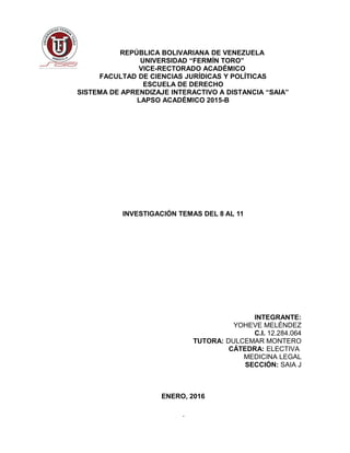 REPÚBLICA BOLIVARIANA DE VENEZUELA
UNIVERSIDAD “FERMÍN TORO”
VICE-RECTORADO ACADÉMICO
FACULTAD DE CIENCIAS JURÍDICAS Y POLÍTICAS
ESCUELA DE DERECHO
SISTEMA DE APRENDIZAJE INTERACTIVO A DISTANCIA “SAIA”
LAPSO ACADÉMICO 2015-B
INVESTIGACIÓN TEMAS DEL 8 AL 11
INTEGRANTE:
YOHEVE MELÉNDEZ
C.I. 12.284.064
TUTORA: DULCEMAR MONTERO
CÁTEDRA: ELECTIVA
MEDICINA LEGAL
SECCIÓN: SAIA J
ENERO, 2016
1
 