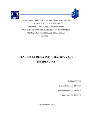 1
UNIVERSIDAD NACIONAL EXPERIMENTAL DE GUAYANA
VICE-RECTORADO ACADÉMICO
COORDINACIÓN GENERAL DE PREGRADO
PROYECTO DE CARRERA: INGENIERÍA EN INFORMÁTICA
ASIGNATURA: TENDENCIAS INFORMATICAS.
SECCION 1
TENDENCIA DE LA INFORMÁTICA Y SUS
INCIDENCIAS
INTEGRANTES:
Betania Beltrán C.I. 24848681
Jhonger Delgado C.I. 24036810
Jesús Flores C.I. 26249712
19 Noviembre de 2015
 