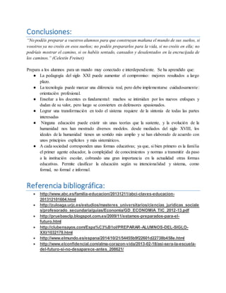Conclusiones:
“No podéis preparar a vuestros alumnos para que construyan mañana el mundo de sus sueños, si
vosotros ya no creéis en esos sueños; no podéis prepararlos para la vida, si no creéis en ella; no
podríais mostrar el camino, si os habéis sentado, cansados y desalentados en la encrucijada de
los caminos.” (Celestín Freinet)
Prepara a los alumnos para un mundo muy conectado e interdependiente. Se ha aprendido que:
● La pedagogía del siglo XXI puede aumentar el compromiso: mejores resultados a largo
plazo.
● La tecnología puede marcar una diferencia real, pero debe implementarse cuidadosamente:
orientación profesional.
● Enseñar a los docentes es fundamental: muchos se intimidan por los nuevos enfoques y
dudan de su valor, pero luego se convierten en defensores apasionados.
● Lograr una transformación en todo el sistema requiere de la sintonía de todas las partes
interesadas
● Ninguna educación puede existir sin unas teorías que la sustente, y la evolución de la
humanidad nos han mostrado diversos modelos. desde mediados del siglo XVIII, los
ideales de la humanidad tienen un sentido más amplio y se han elaborado de acuerdo con
unos principios explícitos y más sistemáticos.
● A cada sociedad corresponden unas formas educativas; ya que, si bien primero es la familia
el primer agente educador, la complejidad de conocimientos y normas a transmitir da paso
a la institución escolar, cobrando una gran importancia en la actualidad otras formas
educativas. Permite clasificar la educación según su intencionalidad y sistema, como
formal, no formal e informal.
Referencia bibliográfica:
 http://www.abc.es/familia-educacion/20131211/abci-claves-educacion-
201312101604.html
 http://zuloaga.urjc.es/estudios/masteres_universitarios/ciencias_juridicas_sociale
s/profesorado_secundaria/guias/Economia/GD_ECONOMIA_TIC_2012-13.pdf
 http://pruebasclp.blogspot.com.es/2009/11/estamos-preparados-para-el-
futuro.html
 http://clubensayos.com/Espa%C3%B1ol/PREPARAR-ALUMNOS-DEL-SIGLO-
XXI/1032178.html
 http://www.elmundo.es/espana/2014/10/21/54455b9f22601d22738b458e.html
 http://www.elconfidencial.com/alma-corazon-vida/2013-02-18/asi-sera-la-escuela-
del-futuro-si-no-desaparece-antes_208621/
 