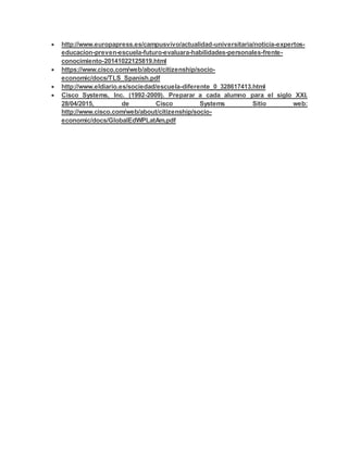  http://www.europapress.es/campusvivo/actualidad-universitaria/noticia-expertos-
educacion-preven-escuela-futuro-evaluara-habilidades-personales-frente-
conocimiento-20141022125819.html
 https://www.cisco.com/web/about/citizenship/socio-
economic/docs/TLS_Spanish.pdf
 http://www.eldiario.es/sociedad/escuela-diferente_0_328617413.html
 Cisco Systems, Inc. (1992-2009). Preparar a cada alumno para el siglo XXI.
28/04/2015, de Cisco Systems Sitio web:
http://www.cisco.com/web/about/citizenship/socio-
economic/docs/GlobalEdWPLatAm.pdf
 