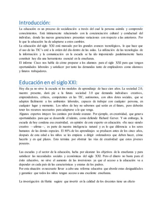 Introducción:
La educación es un proceso de socialización a través del cual la persona asimila y comprende
conocimientos. Está íntimamente relacionado con la concienciación cultural y conductual del
individuo, donde las nuevas generaciones presentan variaciones con respecto a las anteriores. Por
lo que la educación ha de adaptarse a estos cambios.
La educación del siglo XXI está marcado por los grandes avances tecnológicos, lo que hace que
el uso de las TIC’s esté a la orden del día dentro de las aulas. La utilización de las tecnologías de
la información y la comunicación en la escuela se ha ido imponiendo paulatinamente hasta
constituir hoy día una herramienta esencial en la enseñanza.
El informe Cisco nos habla de cómo preparar a los alumnos para el siglo XXI para que tengan
oportunidades laborales y satisfacer por tanto las demandas tanto de empleadores como alumnos
y futuros trabajadores.
Educación en el siglo XXI:
Hoy día ya no sirve la escuela ni los modelos de aprendizaje de hace cien años. La sociedad 2.0,
nuestro presente, dará pie a la futura sociedad 3.0 que demanda individuos creativos,
emprendedores, críticos, competentes en las TIC, autónomos, con altos dotes sociales, que se
adapten fácilmente a los ambientes laborales, capaces de trabajar con cualquier persona, en
cualquier lugar y momento. Los niños de hoy no sabemos qué serán en el futuro, pero deberán
tener los recursos necesarios para adaptarse a lo que venga.
Algunos expertos intuyen los caminos por donde avanzar. Por ejemplo, en creatividad, que genera
oportunidades para que se desarrolle el talento, como defiende Richard Gerver. Y sin embargo, la
escuela de hoy condena esa creatividad, en opinión de este experto en educación. «Se nace siendo
creativo —afirma—, es parte de nuestra inteligencia natural y es lo que diferencia a los seres
humanos de las demás especies. El 80% de los aprendizajes se producen antes de los cinco años,
después de esta edad a los niños se les empieza a dirigir ordenadores que deben hacer, cómo
hacerlo y en qué plazos. Esto termina por obstruir las vías de creatividad que estos jóvenes
poseen».
Las escuelas y el sector de la educación, lucha por alcanzar los objetivos de la enseñanza y para
satisfacer las necesidades sociales y económicas del siglo XXI. Pero el dinero no basta para el
éxito educativo, no sirve el aumento de las inversiones ya que el acceso a la educación va a
depender en cada país de las características y estatus de los padres.
Por esta situación es necesario llevar a cabo una reforma educativa que aborde estas desigualdades
y garantice que todos los niños tengan acceso a una excelente enseñanza.
La investigación de Hattie sugiere que invertir en la calidad de los docentes tiene un efecto
 