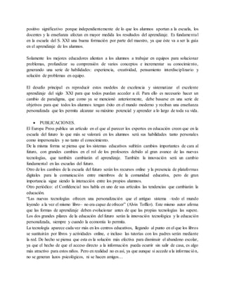 positivo significativo porque independientemente de lo que los alumnos aportan a la escuela, los
docentes y la enseñanza afectan en mayor medida los resultados del aprendizaje. Es fundamental
en la escuela del S. XXI una buena formación por parte del maestro, ya que éste va a ser la guía
en el aprendizaje de los alumnos.
Solamente los mejores educadores alientan a los alumnos a trabajar en equipos para solucionar
problemas, profundizar su comprensión de varios conceptos e incrementar su conocimiento,
generando una serie de habilidades: experiencia, creatividad, pensamiento interdisciplinario y
solución de problemas en equipo.
El desafío principal es reproducir estos modelos de excelencia y sistematizar el excelente
aprendizaje del siglo XXI para que todos puedan acceder a él. Para ello es necesario hacer un
cambio de paradigma, que como ya se mencionó anteriormente, debe basarse en una serie de
objetivos para que todos los alumnos tengan éxito en el mundo moderno y reciban una enseñanza
personalizada que les permita alcanzar su máximo potencial y aprender a lo largo de toda su vida.
 PUBLICACIONES.
El Europa Press publica un artículo en el que al parecer los expertos en educación creen que en la
escuela del futuro lo que más se valorará en los alumnos será sus habilidades tanto personales
como impersonales y no tanto el conocimiento.
De la misma forma se piensa que los sistemas educativos sufrirán cambios importantes de cara al
futuro, con grandes cambios en el rol de los profesores debido al gran avance de las nuevas
tecnologías, que también cambiarán el aprendizaje. También la innovación será un cambio
fundamental en las escuelas del futuro.
Otro de los cambios de la escuela del futuro serán los recursos online y la presencia de plataformas
digitales para la comunicación entre miembros de la comunidad educativa, pero de gran
importancia sigue siendo la interacción entre los propios alumnos.
Otro periódico: el Confidencial nos habla en uno de sus artículos las tendencias que cambiarán la
educación.
“Las nuevas tecnologías ofrecen una personalización que el antiguo sistema –todo el mundo
leyendo a la vez el mismo libro– no era capaz de ofrecer” (Alvin Toffler). Este mismo autor afirma
que las formas de aprendizaje deben evolucionar antes de que las propias tecnologías las supere.
Los dos grandes pilares de la educación del futuro serán la innovación tecnológica y la educación
personalizada, siempre y cuando la economía lo permita.
La tecnología aparece cada vez más en los centros educativos, llegando al punto en el que los libros
se sustituirán por libros y actividades online, e incluso las tutorías con los padres serán mediante
la red. De hecho se piensa que esta es la solución más efectiva para disminuir el abandono escolar,
ya que el hecho de que el acceso directo a la información pueda ocurrir sin salir de casa, es algo
más atractivo para estos niños. Pero en realidad no es así, ya que aunque si accede a la información,
no se generan lazos psicológicos, ni se hacen amigos…
 