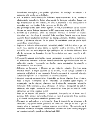 herramientas tecnológicas y sus posibles aplicaciones. La tecnología no reinventa a la
pedagogía, sólo amplía sus posibilidades.
6. Las TIC implican nuevos métodos de evaluación: aprender utilizando las TIC requiere un
planteamiento metodológico distinto al de adquisición de meros contenidos. Evaluar este
tipo de aprendizajes no debe centrarse, por tanto, en determinar el éxito en adquisición de
contenidos sino en el dominio de las competencias del siglo XXI.
7. Hay que romper el mito de los nativos digitales, es decir, la consideración de que todos los
jóvenes son nativos digitales y dominan las TIC para usos de provecho en el siglo XXI.
8. Fomento de la creatividad: existe una inminente necesidad de repensar los sistemas
educativos para evitar ahogar la creatividad de los aprendices. Es decir, enterrar un sistema
educativo basado en el control e instaurar uno de empoderamiento. El alumno nace siendo
creativo y el sistema educativo ha de generar las condiciones para que pueda seguir
desarrollando esa creatividad.
9. Importancia de la educación emocional: la finalidad principal de la Educación es que cada
sujeto pueda alcanzar un grado óptimo de bienestar social y emocional, por lo que la
educación emocional debe ocupar un lugar privilegiado en los sistemas educativos. Para
ello los programas de formación docente deben dedicar una mayor atención a tales
competencias.
10. Cooperación necesaria entre familia, escuela y comunidad: la educación no es exclusiva de
las instituciones educativas: es posible aprender en cualquier lugar de la sociedad. Para ello
debe existir conexión y cooperación entre familia, escuela y comunidad. La educación es
una cuestión de toda la sociedad.
11. Liderazgo sin burocracia: el liderazgo en una institución educativa debe tener como
finalidad principal la mejora educativa de los discentes, con un liderazgo centrado en la
pedagogía y alejado de la pura burocracia. Todos los agentes de la comunidad educativa
deben estar implicados en la consecución de las metas del centro.
12. Objetivo: desarrollo de competencias. Los cambios de sistema educativo deben orientarse
hacia la mejora competencial de los estudiantes. La sociedad digital requiere de
competencias que los sistemas educativos han de desarrollar (autonomía, adaptación,
tratamiento de la información, etc.), reformando el currículo. Se requerirá de unidades
didácticas más simples basadas en tales competencias útiles para la inserción social,
aprendiendo de forma conectada en red.
13. Foco en los intereses del aprendiz: el aprendizaje debe producirse de forma natural,
partiendo de los intereses del aprendiz, teniendo en cuenta lo que ya sabe, desde la práctica
y de cometer errores para ser reorientado por el docente.
14. Un nuevo rol del profesor y su formación: desde la transmisión de contenidos a la
orientación y apoyo del alumno, generando las condiciones para que sea éste el que, de
manera activa y experimental, construya su propio conocimiento. Ello comporta que la
formación docente se reconfigure, contemplando de forma más sólida el uso pedagógico
de los entornos digitales para la sociedad del siglo XXI.
 