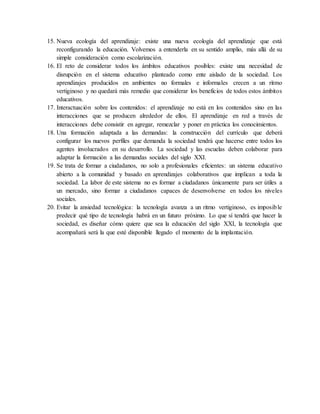 15. Nueva ecología del aprendizaje: existe una nueva ecología del aprendizaje que está
reconfigurando la educación. Volvemos a entenderla en su sentido amplio, más allá de su
simple consideración como escolarización.
16. El reto de considerar todos los ámbitos educativos posibles: existe una necesidad de
disrupción en el sistema educativo planteado como ente aislado de la sociedad. Los
aprendizajes producidos en ambientes no formales e informales crecen a un ritmo
vertiginoso y no quedará más remedio que considerar los beneficios de todos estos ámbitos
educativos.
17. Interactuación sobre los contenidos: el aprendizaje no está en los contenidos sino en las
interacciones que se producen alrededor de ellos. El aprendizaje en red a través de
interacciones debe consistir en agregar, remezclar y poner en práctica los conocimientos.
18. Una formación adaptada a las demandas: la construcción del currículo que deberá
configurar los nuevos perfiles que demanda la sociedad tendrá que hacerse entre todos los
agentes involucrados en su desarrollo. La sociedad y las escuelas deben colaborar para
adaptar la formación a las demandas sociales del siglo XXI.
19. Se trata de formar a ciudadanos, no solo a profesionales eficientes: un sistema educativo
abierto a la comunidad y basado en aprendizajes colaborativos que implican a toda la
sociedad. La labor de este sistema no es formar a ciudadanos únicamente para ser útiles a
un mercado, sino formar a ciudadanos capaces de desenvolverse en todos los niveles
sociales.
20. Evitar la ansiedad tecnológica: la tecnología avanza a un ritmo vertiginoso, es imposible
predecir qué tipo de tecnología habrá en un futuro próximo. Lo que sí tendrá que hacer la
sociedad, es diseñar cómo quiere que sea la educación del siglo XXI, la tecnología que
acompañará será la que esté disponible llegado el momento de la implantación.
 