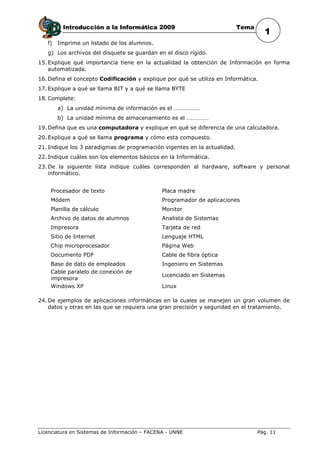 Introducción a la Informática 2009                               Tema
                                                                                    1
   f)   Imprime un listado de los alumnos.
   g) Los archivos del disquete se guardan en el disco rígido.
15. Explique qué importancia tiene en la actualidad la obtención de Información en forma
    automatizada.
16. Defina el concepto Codificación y explique por qué se utiliza en Informática.
17. Explique a qué se llama BIT y a qué se llama BYTE
18. Complete:
        a) La unidad mínima de información es el ………………
        b) La unidad mínima de almacenamiento es el ……………
19. Defina que es una computadora y explique en qué se diferencia de una calculadora.
20. Explique a qué se llama programa y cómo esta compuesto.
21. Indique los 3 paradigmas de programación vigentes en la actualidad.
22. Indique cuáles son los elementos básicos en la Informática.
23. De la siguiente lista indique cuáles corresponden al hardware, software y personal
    informático.


    Procesador de texto                        Placa madre
    Módem                                      Programador de aplicaciones
    Planilla de cálculo                        Monitor
    Archivo de datos de alumnos                Analista de Sistemas
    Impresora                                  Tarjeta de red
    Sitio de Internet                          Lenguaje HTML
    Chip microprocesador                       Página Web
    Documento PDF                              Cable de fibra óptica
    Base de dato de empleados                  Ingeniero en Sistemas
    Cable paralelo de conexión de
                                               Licenciado en Sistemas
    impresora
    Windows XP                                 Linux

24. De ejemplos de aplicaciones informáticas en la cuales se manejen un gran volumen de
    datos y otras en las que se requiera una gran precisión y seguridad en el tratamiento.




Licenciatura en Sistemas de Información – FACENA - UNNE                          Pág. 11
 