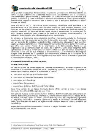 Introducción a la Informática 2009                               Tema
                                                                                   1
etc.) que son consecuencia de respuestas a inquietudes y necesidades de la sociedad. Es así
como, analiza determinados problemas relacionados generalmente con la adquisición,
almacenamiento, procesamiento y transferencia de datos-información-conocimientos que
plantea la sociedad y trata de buscar su solución relacionando la técnica (conocimientos,
herramientas, capacidad inventiva) con la ciencia y con la estructura económica y socio-
cultural del medio.
Esta concepción de la Informática como disciplina tecnológica está vinculada a la
caracterización de la Informática como disciplina empírica y como disciplina ingenieril, esto
abarca a los Sistemas de Información y a la Ingeniería del Software, en donde se abordan el
diseño y desarrollo de sistemas software para satisfacer necesidades del mundo real. En
este contexto, adquieren gran relevancia lo objetivos y misiones organizacionales y la
aplicación de tecnologías informáticas para alcanzar los objetivos.
En síntesis, la Informática como disciplina científica y tecnológica estudia los fenómenos
relacionados con los objetos de su dominio (información, sistemas) y cuenta, por un lado,
con un conjunto de métodos o procedimientos (modelización, abstracción) que permiten
captar y estudiar los fenómenos relacionados al tratamiento sistemático de la información, y
por otro, con teorías (Teoría de la Información y la Comunicación, Teoría de las
organizaciones) que conceptualizan los objetos de su dominio. Como otras disciplinas, tiene
aplicaciones prácticas o tecnológicas que están sustentadas por las teorías específicas y,
asimismo, hacen uso de sus métodos y procedimientos. Las herramientas tecnológicas
surgen como producto de la aplicación del conocimiento científico de la disciplina en la
construcción de artefactos que se incorporan al mundo real o virtual en forma de productos
o servicios (Barchini et al., 2004).

Carreras de Informática a nivel nacional.
Líneas curriculares
La Red UNCI (Red de Universidades con Carreras de Informática) establece la prioridad de
consolidar a la Informática/Ciencias de la Computación como una disciplina, y propone 5
líneas curriculares que abarcan el espectro de la ciencia3.
• Licenciatura en Ciencias de la Computación
• Licenciatura en Sistemas/Sistemas de Información
• Licenciatura en Informática
• Ingeniería en Computación
• Ingeniería en Sistemas de Información/Informática
Cada línea consta de un Núcleo Curricular Básico (NCB) común a todas y un Núcleo
Curricular Específico (NCE) propio de cada línea.
Por ejemplo, nuestra carrera Licenciatura en Sistemas de Información, está comprendida en
la línea de Sistemas/Sistemas de Información, tendrá como Núcleo Curricular Básico (NCB),
los temas comunes a todas las líneas: Ciencias Básicas; Teoría de Computación; Algoritmos
y Lenguajes; Arquitectura, Sistemas Operativos y Redes. Y un Núcleo Curricular Específico
(NCE) que enfatizará los temas de Ingeniería del Software, Bases de Datos y Sistemas de
Información.
Para más información sobre este tema consultar la página de la Red UNCI:
http://redunci.info.unlp.edu.ar




3 http://redunci.info.unlp.edu.ar/docs/Core-basico-23-6-2006-Agosto.pdf

Licenciatura en Sistemas de Información – FACENA - UNNE                           Pág. 3
 